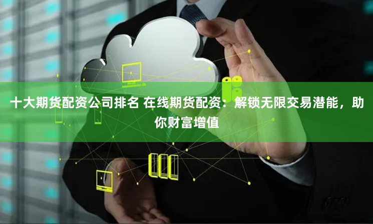十大期货配资公司排名 在线期货配资：解锁无限交易潜能，助你财富增值