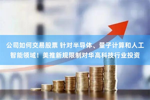 公司如何交易股票 针对半导体、量子计算和人工智能领域！美推新规限制对华高科技行业投资