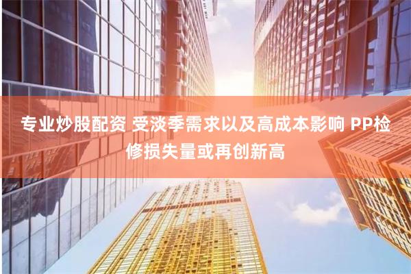 专业炒股配资 受淡季需求以及高成本影响 PP检修损失量或再创新高