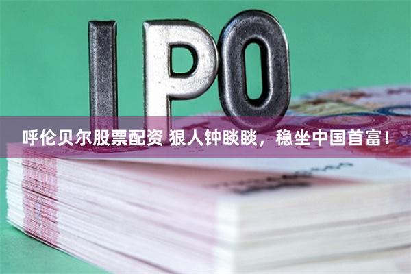 呼伦贝尔股票配资 狠人钟睒睒，稳坐中国首富！