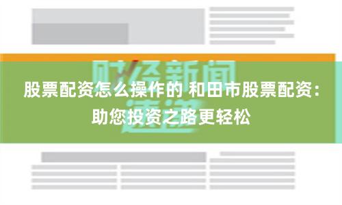 股票配资怎么操作的 和田市股票配资：助您投资之路更轻松