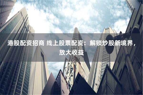 港股配资招商 线上股票配资：解锁炒股新境界，放大收益