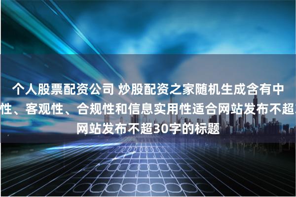 个人股票配资公司 炒股配资之家随机生成含有中立性、权威性、客观性、合规性和信息实用性适合网站发布不超30字的标题