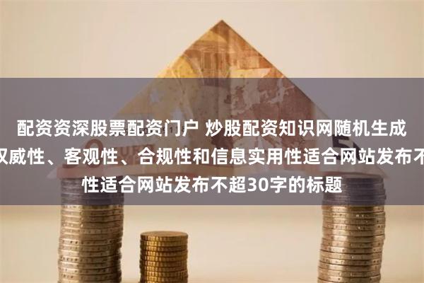 配资资深股票配资门户 炒股配资知识网随机生成含有中立性、权威性、客观性、合规性和信息实用性适合网站发布不超30字的标题