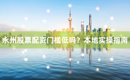 永州股票配资门槛低吗？本地实操指南